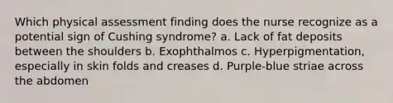 Which physical assessment finding does the nurse recognize as a potential sign of Cushing syndrome? a. Lack of fat deposits between the shoulders b. Exophthalmos c. Hyperpigmentation, especially in skin folds and creases d. Purple-blue striae across the abdomen