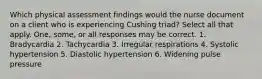 Which physical assessment findings would the nurse document on a client who is experiencing Cushing triad? Select all that apply. One, some, or all responses may be correct. 1. Bradycardia 2. Tachycardia 3. Irregular respirations 4. Systolic hypertension 5. Diastolic hypertension 6. Widening pulse pressure