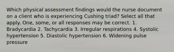 Which physical assessment findings would the nurse document on a client who is experiencing Cushing triad? Select all that apply. One, some, or all responses may be correct. 1. Bradycardia 2. Tachycardia 3. Irregular respirations 4. Systolic hypertension 5. Diastolic hypertension 6. Widening pulse pressure