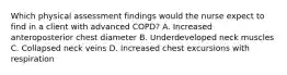 Which physical assessment findings would the nurse expect to find in a client with advanced COPD? A. Increased anteroposterior chest diameter B. Underdeveloped neck muscles C. Collapsed neck veins D. Increased chest excursions with respiration