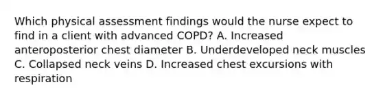 Which physical assessment findings would the nurse expect to find in a client with advanced COPD? A. Increased anteroposterior chest diameter B. Underdeveloped neck muscles C. Collapsed neck veins D. Increased chest excursions with respiration