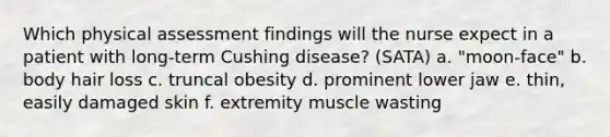 Which physical assessment findings will the nurse expect in a patient with long-term Cushing disease? (SATA) a. "moon-face" b. body hair loss c. truncal obesity d. prominent lower jaw e. thin, easily damaged skin f. extremity muscle wasting