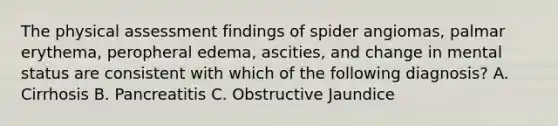 The physical assessment findings of spider angiomas, palmar erythema, peropheral edema, ascities, and change in mental status are consistent with which of the following diagnosis? A. Cirrhosis B. Pancreatitis C. Obstructive Jaundice