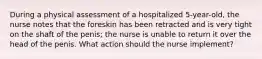 During a physical assessment of a hospitalized 5-year-old, the nurse notes that the foreskin has been retracted and is very tight on the shaft of the penis; the nurse is unable to return it over the head of the penis. What action should the nurse implement?