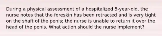 During a physical assessment of a hospitalized 5-year-old, the nurse notes that the foreskin has been retracted and is very tight on the shaft of the penis; the nurse is unable to return it over the head of the penis. What action should the nurse implement?