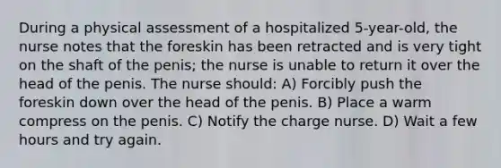 During a physical assessment of a hospitalized 5-year-old, the nurse notes that the foreskin has been retracted and is very tight on the shaft of the penis; the nurse is unable to return it over the head of the penis. The nurse should: A) Forcibly push the foreskin down over the head of the penis. B) Place a warm compress on the penis. C) Notify the charge nurse. D) Wait a few hours and try again.