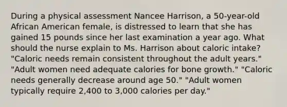 During a physical assessment Nancee​ Harrison, a​ 50-year-old African American​ female, is distressed to learn that she has gained 15 pounds since her last examination a year ago. What should the nurse explain to Ms. Harrison about caloric​ intake? ​"Caloric needs remain consistent throughout the adult​ years." ​"Adult women need adequate calories for bone​ growth." ​"Caloric needs generally decrease around age​ 50." ​"Adult women typically require​ 2,400 to​ 3,000 calories per​ day."