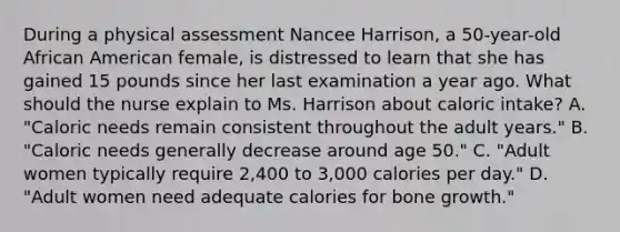 During a physical assessment Nancee​ Harrison, a​ 50-year-old African American​ female, is distressed to learn that she has gained 15 pounds since her last examination a year ago. What should the nurse explain to Ms. Harrison about caloric​ intake? A. ​"Caloric needs remain consistent throughout the adult​ years." ​B. "Caloric needs generally decrease around age​ 50." ​C. "Adult women typically require​ 2,400 to​ 3,000 calories per​ day." ​D. "Adult women need adequate calories for bone​ growth."