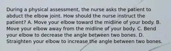 During a physical assessment, the nurse asks the patient to abduct the elbow joint. How should the nurse instruct the patient? A. Move your elbow toward the midline of your body. B. Move your elbow away from the midline of your body. C. Bend your elbow to decrease the angle between two bones. D. Straighten your elbow to increase the angle between two bones.