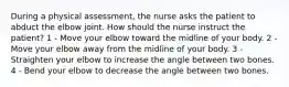 During a physical assessment, the nurse asks the patient to abduct the elbow joint. How should the nurse instruct the patient? 1 - Move your elbow toward the midline of your body. 2 - Move your elbow away from the midline of your body. 3 - Straighten your elbow to increase the angle between two bones. 4 - Bend your elbow to decrease the angle between two bones.