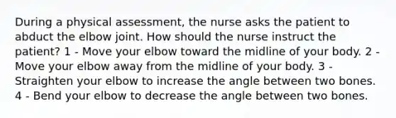 During a physical assessment, the nurse asks the patient to abduct the elbow joint. How should the nurse instruct the patient? 1 - Move your elbow toward the midline of your body. 2 - Move your elbow away from the midline of your body. 3 - Straighten your elbow to increase the angle between two bones. 4 - Bend your elbow to decrease the angle between two bones.