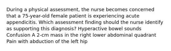 During a physical assessment, the nurse becomes concerned that a 75-year-old female patient is experiencing acute appendicitis. Which assessment finding should the nurse identify as supporting this diagnosis? Hyperactive bowel sounds Confusion A 2-cm mass in the right lower abdominal quadrant Pain with abduction of the left hip