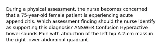 During a physical assessment, the nurse becomes concerned that a 75-year-old female patient is experiencing acute appendicitis. Which assessment finding should the nurse identify as supporting this diagnosis? ANSWER Confusion Hyperactive bowel sounds Pain with abduction of the left hip A 2-cm mass in the right lower abdominal quadrant