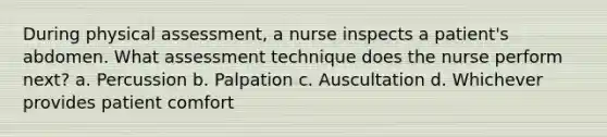 During physical assessment, a nurse inspects a patient's abdomen. What assessment technique does the nurse perform next? a. Percussion b. Palpation c. Auscultation d. Whichever provides patient comfort