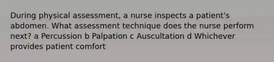 During physical assessment, a nurse inspects a patient's abdomen. What assessment technique does the nurse perform next? a Percussion b Palpation c Auscultation d Whichever provides patient comfort