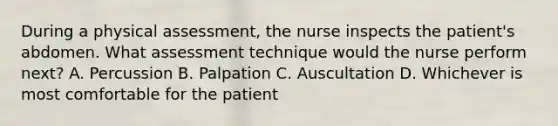 During a physical assessment, the nurse inspects the patient's abdomen. What assessment technique would the nurse perform next? A. Percussion B. Palpation C. Auscultation D. Whichever is most comfortable for the patient