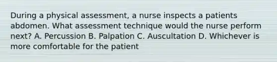 During a physical assessment, a nurse inspects a patients abdomen. What assessment technique would the nurse perform next? A. Percussion B. Palpation C. Auscultation D. Whichever is more comfortable for the patient