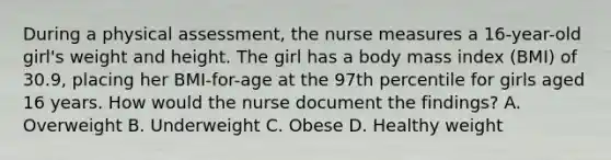 During a physical assessment, the nurse measures a 16-year-old girl's weight and height. The girl has a body mass index (BMI) of 30.9, placing her BMI-for-age at the 97th percentile for girls aged 16 years. How would the nurse document the findings? A. Overweight B. Underweight C. Obese D. Healthy weight