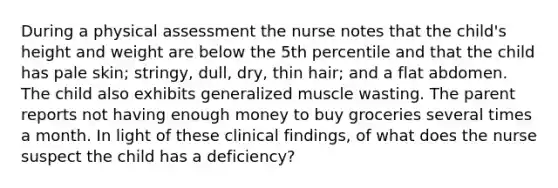 During a physical assessment the nurse notes that the child's height and weight are below the 5th percentile and that the child has pale skin; stringy, dull, dry, thin hair; and a flat abdomen. The child also exhibits generalized muscle wasting. The parent reports not having enough money to buy groceries several times a month. In light of these clinical findings, of what does the nurse suspect the child has a deficiency?