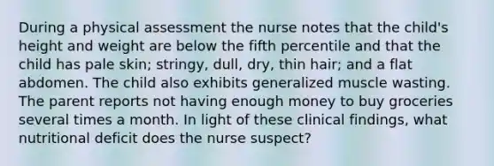 During a physical assessment the nurse notes that the child's height and weight are below the fifth percentile and that the child has pale skin; stringy, dull, dry, thin hair; and a flat abdomen. The child also exhibits generalized muscle wasting. The parent reports not having enough money to buy groceries several times a month. In light of these clinical findings, what nutritional deficit does the nurse suspect?