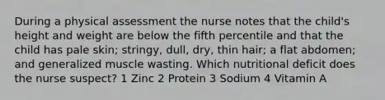 During a physical assessment the nurse notes that the child's height and weight are below the fifth percentile and that the child has pale skin; stringy, dull, dry, thin hair; a flat abdomen; and generalized muscle wasting. Which nutritional deficit does the nurse suspect? 1 Zinc 2 Protein 3 Sodium 4 Vitamin A