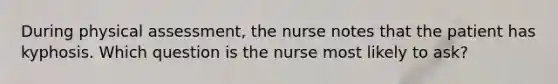 During physical assessment, the nurse notes that the patient has kyphosis. Which question is the nurse most likely to ask?