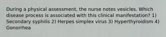 During a physical assessment, the nurse notes vesicles. Which disease process is associated with this clinical manifestation? 1) Secondary syphilis 2) Herpes simplex virus 3) Hyperthyroidism 4) Gonorrhea