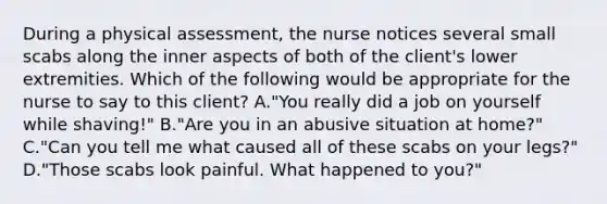 During a physical assessment, the nurse notices several small scabs along the inner aspects of both of the client's lower extremities. Which of the following would be appropriate for the nurse to say to this client? A."You really did a job on yourself while shaving!" B."Are you in an abusive situation at home?" C."Can you tell me what caused all of these scabs on your legs?" D."Those scabs look painful. What happened to you?"