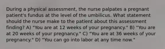 During a physical assessment, the nurse palpates a pregnant patient's fundus at the level of the umbilicus. What statement should the nurse make to the patient about this assessment finding? A) "You are at 12 weeks of your pregnancy." B) "You are at 20 weeks of your pregnancy." C) "You are at 36 weeks of your pregnancy." D) "You can go into labor at any time now."