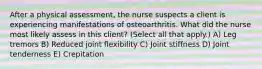 After a physical​ assessment, the nurse suspects a client is experiencing manifestations of osteoarthritis. What did the nurse most likely assess in this​ client? ​(Select all that​ apply.) A) Leg tremors B) Reduced joint flexibility C) Joint stiffness D) Joint tenderness E) Crepitation