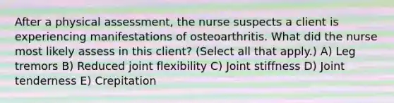 After a physical​ assessment, the nurse suspects a client is experiencing manifestations of osteoarthritis. What did the nurse most likely assess in this​ client? ​(Select all that​ apply.) A) Leg tremors B) Reduced joint flexibility C) Joint stiffness D) Joint tenderness E) Crepitation