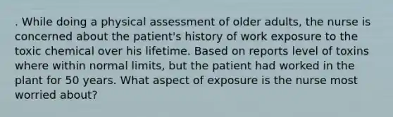 . While doing a physical assessment of older adults, the nurse is concerned about the patient's history of work exposure to the toxic chemical over his lifetime. Based on reports level of toxins where within normal limits, but the patient had worked in the plant for 50 years. What aspect of exposure is the nurse most worried about?