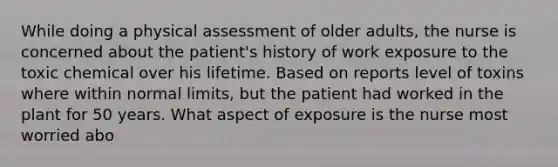 While doing a physical assessment of older adults, the nurse is concerned about the patient's history of work exposure to the toxic chemical over his lifetime. Based on reports level of toxins where within normal limits, but the patient had worked in the plant for 50 years. What aspect of exposure is the nurse most worried abo