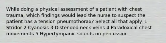 While doing a physical assessment of a patient with chest trauma, which findings would lead the nurse to suspect the patient has a tension pneumothorax? Select all that apply. 1 Stridor 2 Cyanosis 3 Distended neck veins 4 Paradoxical chest movements 5 Hypertympanic sounds on percussion