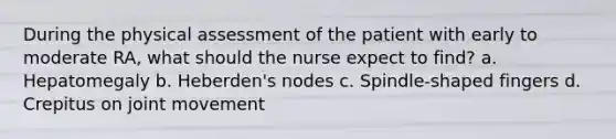 During the physical assessment of the patient with early to moderate RA, what should the nurse expect to find? a. Hepatomegaly b. Heberden's nodes c. Spindle-shaped fingers d. Crepitus on joint movement