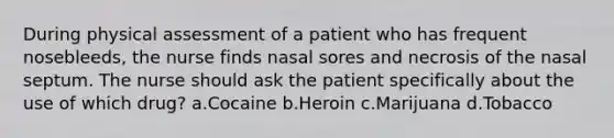 During physical assessment of a patient who has frequent nosebleeds, the nurse finds nasal sores and necrosis of the nasal septum. The nurse should ask the patient specifically about the use of which drug? a.Cocaine b.Heroin c.Marijuana d.Tobacco