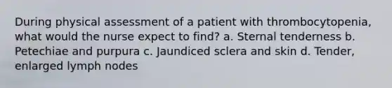 During physical assessment of a patient with thrombocytopenia, what would the nurse expect to find? a. Sternal tenderness b. Petechiae and purpura c. Jaundiced sclera and skin d. Tender, enlarged lymph nodes