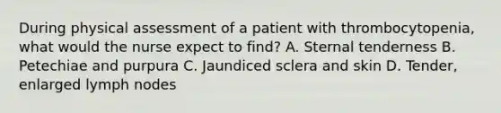 During physical assessment of a patient with thrombocytopenia, what would the nurse expect to find? A. Sternal tenderness B. Petechiae and purpura C. Jaundiced sclera and skin D. Tender, enlarged lymph nodes