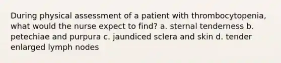 During physical assessment of a patient with thrombocytopenia, what would the nurse expect to find? a. sternal tenderness b. petechiae and purpura c. jaundiced sclera and skin d. tender enlarged lymph nodes