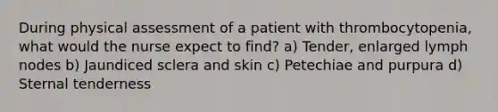 During physical assessment of a patient with thrombocytopenia, what would the nurse expect to find? a) Tender, enlarged lymph nodes b) Jaundiced sclera and skin c) Petechiae and purpura d) Sternal tenderness