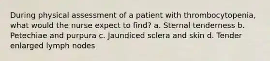 During physical assessment of a patient with thrombocytopenia, what would the nurse expect to find? a. Sternal tenderness b. Petechiae and purpura c. Jaundiced sclera and skin d. Tender enlarged lymph nodes