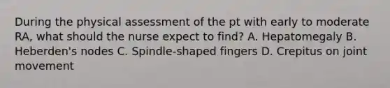 During the physical assessment of the pt with early to moderate RA, what should the nurse expect to find? A. Hepatomegaly B. Heberden's nodes C. Spindle-shaped fingers D. Crepitus on joint movement