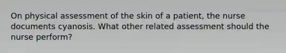 On physical assessment of the skin of a patient, the nurse documents cyanosis. What other related assessment should the nurse perform?