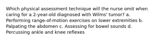 Which physical assessment technique will the nurse omit when caring for a 2-year-old diagnosed with Wilms' tumor? a. Performing range-of-motion exercises on lower extremities b. Palpating the abdomen c. Assessing for bowel sounds d. Percussing ankle and knee reflexes