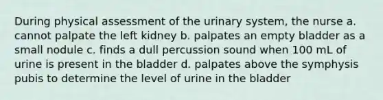 During physical assessment of the urinary system, the nurse a. cannot palpate the left kidney b. palpates an empty bladder as a small nodule c. finds a dull percussion sound when 100 mL of urine is present in the bladder d. palpates above the symphysis pubis to determine the level of urine in the bladder