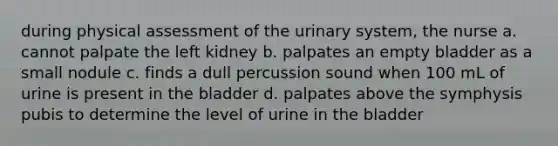 during physical assessment of the urinary system, the nurse a. cannot palpate the left kidney b. palpates an empty bladder as a small nodule c. finds a dull percussion sound when 100 mL of urine is present in the bladder d. palpates above the symphysis pubis to determine the level of urine in the bladder