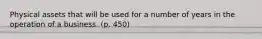 Physical assets that will be used for a number of years in the operation of a business. (p. 450)