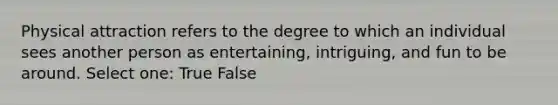 Physical attraction refers to the degree to which an individual sees another person as entertaining, intriguing, and fun to be around. Select one: True False