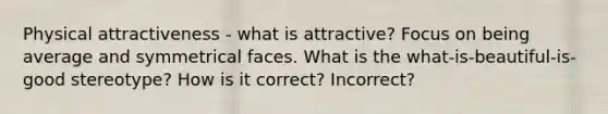 Physical attractiveness - what is attractive? Focus on being average and symmetrical faces. What is the what-is-beautiful-is-good stereotype? How is it correct? Incorrect?