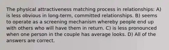 The physical attractiveness matching process in relationships: A) is less obvious in long-term, committed relationships. B) seems to operate as a screening mechanism whereby people end up with others who will have them in return. C) is less pronounced when one person in the couple has average looks. D) All of the answers are correct.